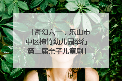 奇幻六一，乐山市中区棉竹幼儿园举行第二届亲子儿童剧
